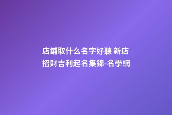 店鋪取什么名字好聽 新店招財吉利起名集錦-名學網-第1張-店鋪起名-玄機派